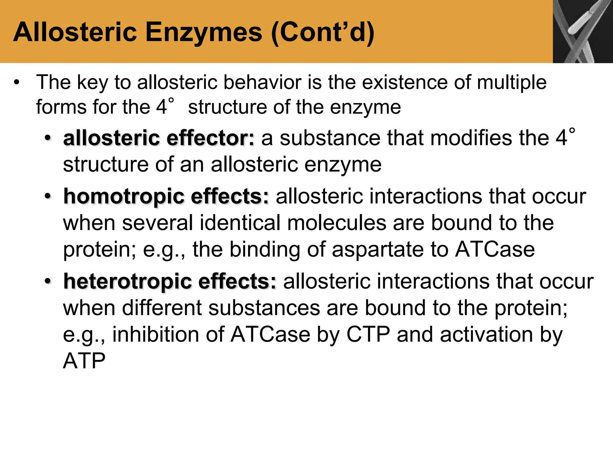 Allosteric Enzymes (Cont’d)
• The key to allosteric behavior is the existence of multiple
forms for the 4°structure of the enzyme
• allosteric effector: a substance that modifies the 4°
structure of an allosteric enzyme
• homotropic effects: allosteric interactions that occur
when several identical molecules are bound to the
protein; e.g., the binding of aspartate to ATCase
• heterotropic effects: allosteric interactions that occur
when different substances are bound to the protein;
e.g., inhibition of ATCase by CTP and activation by
ATP
 