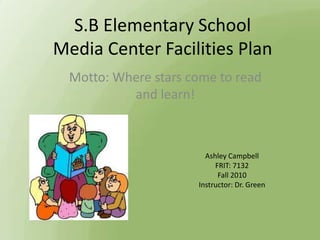 S.B Elementary School
Media Center Facilities Plan
  Motto: Where stars come to read
           and learn!



                        Ashley Campbell
                           FRIT: 7132
                            Fall 2010
                      Instructor: Dr. Green
 