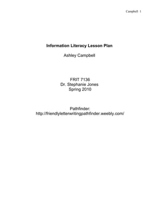 Campbell 1




     Information Literacy Lesson Plan

               Ashley Campbell




                  FRIT 7136
             Dr. Stephanie Jones
                  Spring 2010



                     Pathfinder:
http://friendlyletterwritingpathfinder.weebly.com/
 