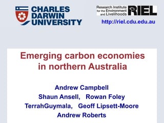 http://riel.cdu.edu.au




Emerging carbon economies
   in northern Australia

         Andrew Campbell
     Shaun Ansell, Rowan Foley
TerrahGuymala, Geoff Lipsett-Moore
          Andrew Roberts
 