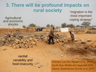 Agricultural
and economic
shocks
Vietnam: Loc Duc Nguyen et al., 2012
South Asia: Bhatta and Aggarwal 2015
Ghana: Rademacher-Schulz et al. 2014
“migration is the
most important
coping strategy”
rainfall
variability and
food insecurity
3. There will be profound impacts on
rural society
 