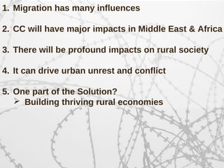 1. Migration has many influences
2. CC will have major impacts in Middle East & Africa
3. There will be profound impacts on rural society
4. It can drive urban unrest and conflict
5. One part of the Solution?
 Building thriving rural economies
 