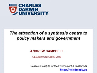 Research Institute for the Environment & Livelihoods
http://riel.cdu.edu.au
The attraction of a synthesis centre to
policy makers and government
ANDREW CAMPBELL
CESAB 9 OCTOBRE 2013
 