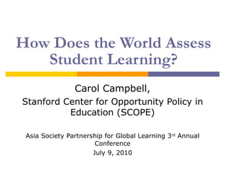 How Does the World Assess Student Learning? Carol Campbell, Stanford Center for Opportunity Policy in Education (SCOPE) Asia Society Partnership for Global Learning 3 rd  Annual Conference July 9, 2010 
