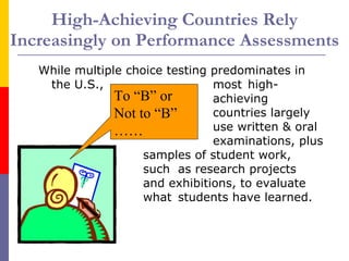 High-Achieving Countries Rely Increasingly on Performance Assessments While multiple choice testing predominates in the U.S., most  high- achieving  countries largely use written & oral  examinations, plus samples of student work,  such  as research projects and exhibitions, to evaluate  what  students have learned.  To “B” or Not to “B” …… 