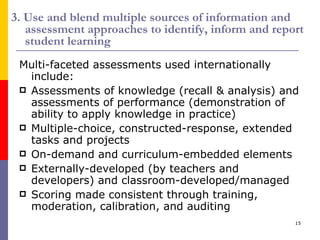 3. Use and blend multiple sources of information and assessment approaches to identify, inform and report student learning Multi-faceted assessments used internationally include: Assessments of knowledge (recall & analysis) and assessments of performance (demonstration of ability to apply knowledge in practice) Multiple-choice, constructed-response, extended tasks and projects On-demand and curriculum-embedded elements Externally-developed (by teachers and developers) and classroom-developed/managed Scoring made consistent through training, moderation, calibration, and auditing 