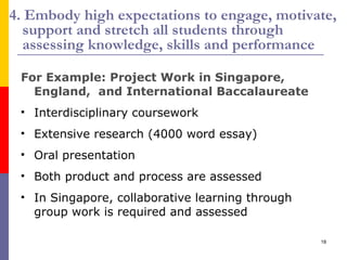 4. Embody high expectations to engage, motivate, support and stretch all students through assessing knowledge, skills and performance For Example: Project Work in Singapore, England,  and International Baccalaureate Interdisciplinary coursework Extensive research (4000 word essay) Oral presentation Both product and process are assessed In Singapore, collaborative learning through group work is required and assessed 
