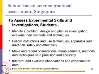 S INGAPORE  E XAMINATIONS AND  A SSESSMENT  B OARD To Assess Experimental Skills and Investigations, Students…  Identify a problem, design and plan an investigation, evaluate their methods and techniques Follow instructions and use techniques, apparatus and materials safely and effectively Make and record observations, measurements, methods, and techniques with precision and accuracy Interpret and evaluate observations and experimental data School-based science practical assessment, Singapore 