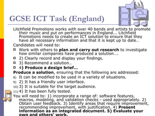 GCSE ICT Task (England) Litchfield Promotions works with over 40 bands and artists to promote their music and put on performances in England... Litchfield Promotions needs to create an ICT solution to ensure that they have all necessary information and that it is kept up to date… Candidates will need to:  Work with others to  plan and carry out research  to investigate how similar companies have produced a solution….  2) Clearly record and display your findings.  3) Recommend a solution… 4 ) Produce a design brief…  Produce a solution , ensuring that the following are addressed:  It can be modified to be used in a variety of situations.  2) It has a friendly user interface.  3) It is suitable for the target audience. 4) It has been fully tested.  You will need to: 1) incorporate a range of: software features, macros, modeling, and validation checks - used appropriately. 2) Obtain user feedback. 3) Identify areas that require improvement, recommending improvement, with justification. 4)  Present information as an integrated document. 5) Evaluate your own and others’ work. 