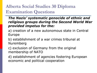 Alberta Social Studies 30 Diploma Examination Questions The Nazis’ systematic genocide of ethnic and religious groups during the Second World War provided impetus for the: a) creation of a new autonomous state in Central Europe b) establishment of a war crimes tribunal at Nuremberg c) exclusion of Germany from the original membership of NATO d) establishment of agencies fostering European economic and political cooperation 