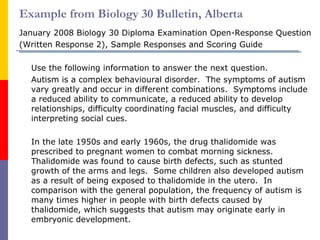 Example from Biology 30 Bulletin, Alberta January 2008 Biology 30 Diploma Examination Open-Response Question  (Written Response 2), Sample Responses and Scoring Guide Use the following information to answer the next question. Autism is a complex behavioural disorder.  The symptoms of autism vary greatly and occur in different combinations.  Symptoms include a reduced ability to communicate, a reduced ability to develop relationships, difficulty coordinating facial muscles, and difficulty interpreting social cues. In the late 1950s and early 1960s, the drug thalidomide was prescribed to pregnant women to combat morning sickness.  Thalidomide was found to cause birth defects, such as stunted growth of the arms and legs.  Some children also developed autism as a result of being exposed to thalidomide in the utero.  In comparison with the general population, the frequency of autism is many times higher in people with birth defects caused by thalidomide, which suggests that autism may originate early in embryonic development. 