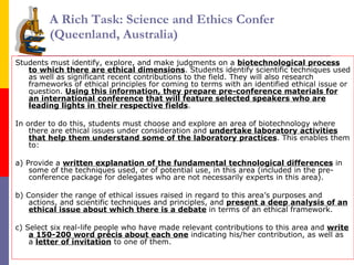 A Rich Task: Science and Ethics Confer  (Queenland, Australia) Students must identify, explore, and make judgments on a  biotechnological process to which there are ethical dimensions . Students identify scientific techniques used as well as significant recent contributions to the field. They will also research frameworks of ethical principles for coming to terms with an identified ethical issue or question.  Using this information, they prepare pre-conference materials for an international conference   that will feature selected speakers who are leading lights in their respective fields .  In order to do this, students must choose and explore an area of biotechnology where there are ethical issues under consideration and  undertake laboratory activities that help them understand some of the laboratory practices . This enables them to:  a) Provide a  written explanation of the fundamental technological differences  in some of the techniques used, or of potential use, in this area (included in the pre-conference package for delegates who are not necessarily experts in this area).  b) Consider the range of ethical issues raised in regard to this area’s purposes and actions, and scientific techniques and principles, and  present a deep analysis of an ethical issue about which there is a debate  in terms of an ethical framework.  c) Select six real-life people who have made relevant contributions to this area and  write a 150-200 word précis about each one  indicating his/her contribution, as well as a  letter of invitation  to one of them.  