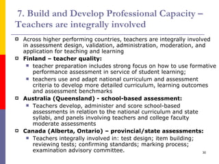 7. Build and Develop Professional Capacity – Teachers are integrally involved Across higher performing countries, teachers are integrally involved in assessment design, validation, administration, moderation, and application for teaching and learning Finland – teacher quality: teacher preparation includes strong focus on how to use formative performance assessment in service of student learning; teachers use and adapt national curriculum and assessment criteria to develop more detailed curriculum, learning outcomes and assessment benchmarks Australia (Queensland) - school-based assessment: Teachers develop, administer and score school-based assessments in relation to the national curriculum and state syllabi, and panels involving teachers and college faculty moderate assessments Canada (Alberta, Ontario) – provincial/state assessments: Teachers integrally involved in: test design; item building; reviewing tests; confirming standards; marking process; examination advisory committee. 