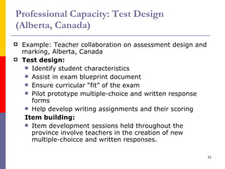 Professional Capacity: Test Design  (Alberta, Canada) Example: Teacher collaboration on assessment design and marking, Alberta, Canada Test design: Identify student characteristics Assist in exam blueprint document Ensure curricular “fit” of the exam Pilot prototype multiple-choice and written response forms Help develop writing assignments and their scoring Item building: Item development sessions held throughout the province involve teachers in the creation of new multiple-choicce and written responses. 