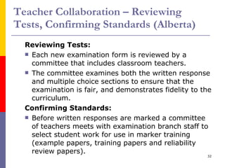 Teacher Collaboration – Reviewing Tests, Confirming Standards (Alberta) Reviewing Tests: Each new examination form is reviewed by a committee that includes classroom teachers. The committee examines both the written response and multiple choice sections to ensure that the examination is fair, and demonstrates fidelity to the curriculum. Confirming Standards: Before written responses are marked a committee of teachers meets with examination branch staff to select student work for use in marker training (example papers, training papers and reliability review papers). 
