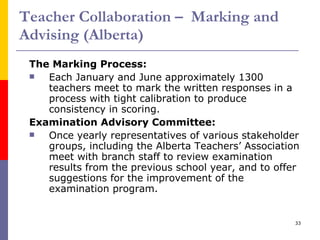 Teacher Collaboration –  Marking and Advising (Alberta) The Marking Process: Each January and June approximately 1300 teachers meet to mark the written responses in a process with tight calibration to produce consistency in scoring. Examination Advisory Committee: Once yearly representatives of various stakeholder groups, including the Alberta Teachers’ Association meet with branch staff to review examination results from the previous school year, and to offer suggestions for the improvement of the examination program. 