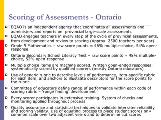 Scoring of Assessments - Ontario EQAO is an independent agency that coordinates all assessments and administers and reports on  provincial large-scale assessments  EQAO engages teachers in every step of the cycle of provincial assessments, from development and review to scoring (Approx. 2500 teachers per year).  Grade 9 Mathematics – raw score points = 46% multiple-choice, 54% open-response Ontario Secondary School Literacy Test – raw score points = 48% multiple-choice, 52% open-response Multiple choice items are machine scored. Written open-ended responses systematically scored by qualified scorers (mostly Ontario educators) Use of generic rubric to describe levels of performance, item-specific rubric for each item, and anchors to illustrate descriptors for the score points to the rubric Committee of educators define range of performance within each code of scoring rubric – ‘range finding’ development Every scorer participates in extensive training. System of checks and monitoring applied throughout process Quality assurance and statistical techniques to validate interrater reliability and scoring validity. Use of equating process to place student scores on common scale over two adjacent years and to determine cut scores 