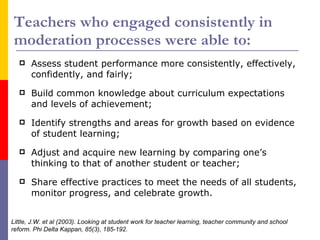 Teachers who engaged consistently in moderation processes were able to: Assess student performance more consistently, effectively, confidently, and fairly; Build common knowledge about curriculum expectations and levels of achievement; Identify strengths and areas for growth based on evidence of student learning; Adjust and acquire new learning by comparing one’s thinking to that of another student or teacher; Share effective practices to meet the needs of all students, monitor progress, and celebrate growth. Little, J.W. et al (2003). Looking at student work for teacher learning, teacher community and school reform. Phi Delta Kappan, 85(3), 185-192. 