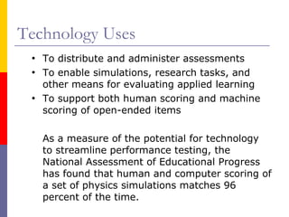 Technology Uses To distribute and administer assessments  To enable simulations, research tasks, and other means for evaluating applied learning To support both human scoring and machine scoring of open-ended items As a measure of the potential for technology to streamline performance testing, the National Assessment of Educational Progress has found that human and computer scoring of a set of physics simulations matches 96 percent of the time.  