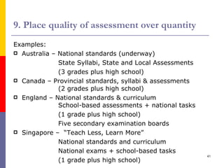 9. Place quality of assessment over quantity Examples: Australia – National standards (underway) State Syllabi, State and Local Assessments (3 grades plus high school) Canada – Provincial standards, syllabi & assessments (2 grades plus high school) England – National standards & curriculum    School-based assessments + national tasks  (1 grade plus high school) Five secondary examination boards Singapore –  “Teach Less, Learn More” National standards and curriculum National exams + school-based tasks (1 grade plus high school) 