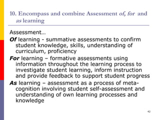 10. Encompass and combine Assessment  of, for   and  as  learning  Assessment… Of   learning - summative assessments to confirm student knowledge, skills, understanding of curriculum, proficiency For   learning – formative assessments using information throughout the learning process to investigate student learning, inform instruction and provide feedback to support student progress As  learning – assessment as a process of meta-cognition involving student self-assessment and understanding of own learning processes and knowledge 
