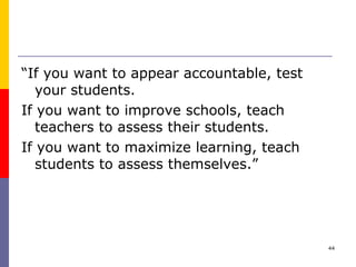 “ If you want to appear accountable, test your students.  If you want to improve schools, teach teachers to assess their students.  If you want to maximize learning, teach students to assess themselves.” 