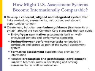 How Might U.S. Assessment Systems Become Internationally Comparable?   Develop a  coherent ,  aligned and integrated system  that links curriculum, assessments, instruction, and student opportunities-to-learn Create lean, but clear  curriculum guidance  (frameworks or syllabi) around the new Common Core standards that can guide:  End-of-year summative  assessments built on well-articulated content and performance standards  During-the-year performance tasks  embedded in curriculum and scored as part of the overall assessment system Formative assessment  supports that provide rich information  Focused  preparation and professional development  linked to teachers’ roles in developing and scoring assessments, as well as instruction 