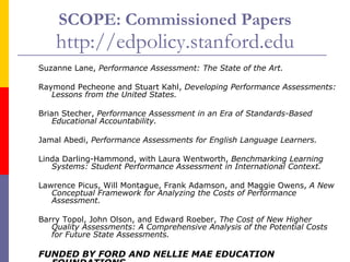 SCOPE: Commissioned Papers http://edpolicy.stanford.edu Suzanne Lane,  Performance Assessment: The State of the Art. Raymond Pecheone and Stuart Kahl,  Developing Performance Assessments: Lessons from the United States. Brian Stecher,  Performance Assessment in an Era of Standards-Based Educational Accountability. Jamal Abedi,  Performance Assessments for English Language Learners. Linda Darling-Hammond, with Laura Wentworth,  Benchmarking Learning Systems: Student Performance Assessment in International Context. Lawrence Picus, Will Montague, Frank Adamson, and Maggie Owens,  A New Conceptual Framework for Analyzing the Costs of Performance Assessment. Barry Topol, John Olson, and Edward Roeber,  The Cost of New Higher Quality Assessments: A Comprehensive Analysis of the Potential Costs for Future State Assessments. FUNDED BY FORD AND NELLIE MAE EDUCATION FOUNDATIONS 