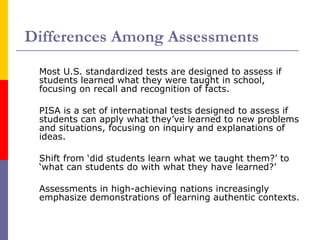 Differences Among Assessments Most U.S. standardized tests are designed to assess if students learned what they were taught in school, focusing on recall and recognition of facts. PISA is a set of international tests designed to assess if students can apply what they’ve learned to new problems and situations, focusing on inquiry and explanations of ideas. Shift from ‘did students learn what we taught them?’ to ‘what can students do with what they have learned?’  Assessments in high-achieving nations increasingly emphasize demonstrations of learning authentic contexts.  