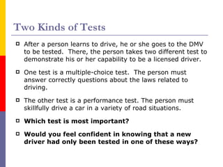 Two Kinds of Tests After a person learns to drive, he or she goes to the DMV to be tested.  There, the person takes two different test to demonstrate his or her capability to be a licensed driver. One test is a multiple-choice test.  The person must answer correctly questions about the laws related to driving. The other test is a performance test. The person must skillfully drive a car in a variety of road situations. Which test is most important? Would you feel confident in knowing that a new driver had only been tested in one of these ways? 