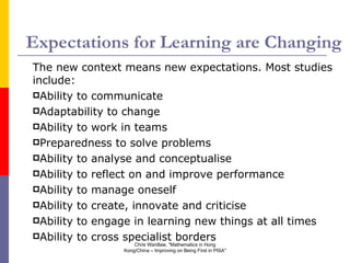 Expectations for Learning are Changing The new context means new expectations. Most studies include: Ability to communicate Adaptability to change Ability to work in teams Preparedness to solve problems Ability to analyse and conceptualise Ability to reflect on and improve performance Ability to manage oneself Ability to create, innovate and criticise Ability to engage in learning new things at all times Ability to cross specialist borders Chris Wardlaw, "Mathematics in Hong Kong/China – Improving on Being First in PISA" 