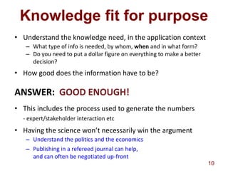 Knowledge fit for purpose
• Understand the knowledge need, in the application context
   – What type of info is needed, by whom, when and in what form?
   – Do you need to put a dollar figure on everything to make a better
     decision?
• How good does the information have to be?

ANSWER: GOOD ENOUGH!
• This includes the process used to generate the numbers
  - expert/stakeholder interaction etc
• Having the science won’t necessarily win the argument
   – Understand the politics and the economics
   – Publishing in a refereed journal can help,
     and can often be negotiated up-front
                                                                         10
 