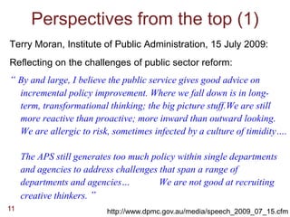 Perspectives from the top (1)
Terry Moran, Institute of Public Administration, 15 July 2009:
Reflecting on the challenges of public sector reform:
“ By and large, I believe the public service gives good advice on
     incremental policy improvement. Where we fall down is in long-
     term, transformational thinking; the big picture stuff.We are still
     more reactive than proactive; more inward than outward looking.
     We are allergic to risk, sometimes infected by a culture of timidity….

     The APS still generates too much policy within single departments
     and agencies to address challenges that span a range of
     departments and agencies…          We are not good at recruiting
     creative thinkers. ”
11                         http://www.dpmc.gov.au/media/speech_2009_07_15.cfm
 