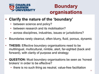 Boundary
                                   organisations
• Clarify the nature of the ‗boundary‘
   • between science and policy?
   • between research and its mobilisation?
   • across disciplines, industries, issues or jurisdictions?
• Boundaries rarely clearcut, often blurry, fluid, porous, dynamic

• THESIS: Effective boundary organisations need to be
  multilingual, multicultural, nimble, alert, far-sighted (back and
  forward), with clarity of purpose and strategy

• QUESTION: Must boundary organisations be seen as ‘honest
  brokers’ in order to be effective?
   − there is no such thing as neutral, value-free facilitation
                                                                      13
 