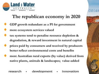 The republican economy in 2020
GDP growth redundant as a PI for government
more ecosystem services valued
tax systems tend to penalise resource depletion &
degradation, & reward investment in natural capital
prices paid by consumers and received by producers
better reflect environmental costs and benefits
more Australian rural exports (by value) derived from
native plants, animals & landscapes; value-added
 