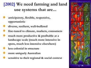 [2002] We need farming and land
     use systems that are...
  anticipatory, flexible, responsive,
  opportunistic
  diverse, resilient, well-buffered
  fine-tuned to climate, markets, consumers
  much more productive & profitable at a
  landscape scale (much more intensive in
  spots, much less intensive elsewhere)
  less colonial in structure
  more uniquely Australian
  sensitive to their regional & social context
 