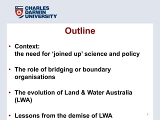 Outline
• Context:
  the need for ‗joined up‘ science and policy

• The role of bridging or boundary
  organisations

• The evolution of Land & Water Australia
  (LWA)

• Lessons from the demise of LWA                2
 