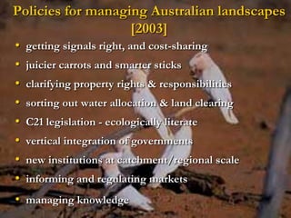 Policies for managing Australian landscapes
                   [2003]
•   getting signals right, and cost-sharing
•   juicier carrots and smarter sticks
•   clarifying property rights & responsibilities
•   sorting out water allocation & land clearing
•   C21 legislation - ecologically literate
•   vertical integration of governments
•   new institutions at catchment/regional scale
•   informing and regulating markets
• managing knowledge
 