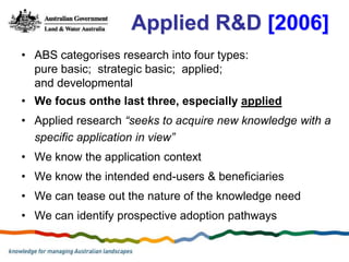 Applied R&D [2006]
• ABS categorises research into four types:
  pure basic; strategic basic; applied;
  and developmental
• We focus onthe last three, especially applied
• Applied research “seeks to acquire new knowledge with a
  specific application in view”
• We know the application context
• We know the intended end-users & beneficiaries
• We can tease out the nature of the knowledge need
• We can identify prospective adoption pathways
 