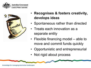 • Recognises & fosters creativity,
  develops ideas
• Spontaneous rather than directed
• Treats each innovation as a
  separate entity
• Flexible financing model – able to
  move and commit funds quickly
• Opportunistic and entrepreneurial
• Not rigid about process
 