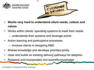 • Works very hard to understand client needs, culture and
  values
• Works within clients’ operating systems to meet their needs
   – understands their systems and leverage points
• Action learning and participative processes
   – involves clients in designing R&D
• Shares knowledge and develops priorities jointly
• Uses and builds on existing delivery pathways for adoption
• Respects and incorporates non-scientific knowledge
 