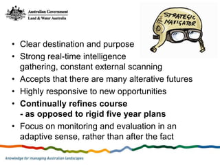 • Clear destination and purpose
• Strong real-time intelligence
  gathering, constant external scanning
• Accepts that there are many alterative futures
• Highly responsive to new opportunities
• Continually refines course
  - as opposed to rigid five year plans
• Focus on monitoring and evaluation in an
  adaptive sense, rather than after the fact
 