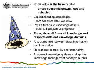 • Knowledge is the base capital
   – drives economic growth, jobs and
     behaviour
• Explicit about epistemologies
  – how we know what we know
• Pays attention to knowledge assets
  - even ‘old’ projects & programs
• Recognises all forms of knowledge and
  respects different knowledge domains
• Articulates links between data, information
  and knowledge
• Recognises complexity and uncertainty
• Analyses knowledge systems and applies
  knowledge management concepts & tools
 