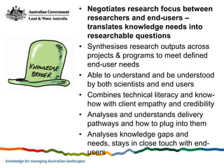 • Negotiates research focus between
  researchers and end-users –
  translates knowledge needs into
  researchable questions
• Synthesises research outputs across
  projects & programs to meet defined
  end-user needs
• Able to understand and be understood
  by both scientists and end users
• Combines technical literacy and know-
  how with client empathy and credibility
• Analyses and understands delivery
  pathways and how to plug into them
• Analyses knowledge gaps and
  needs, stays in close touch with end-
  users
 