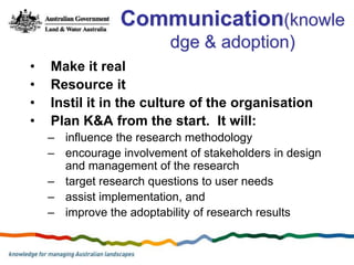 Communication(knowle
                         dge & adoption)
•   Make it real
•   Resource it
•   Instil it in the culture of the organisation
•   Plan K&A from the start. It will:
    – influence the research methodology
    – encourage involvement of stakeholders in design
      and management of the research
    – target research questions to user needs
    – assist implementation, and
    – improve the adoptability of research results
 