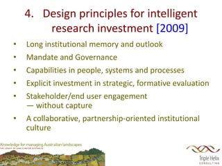 4. Design principles for intelligent
        research investment [2009]
•   Long institutional memory and outlook
•   Mandate and Governance
•   Capabilities in people, systems and processes
•   Explicit investment in strategic, formative evaluation
•   Stakeholder/end user engagement
    — without capture
•   A collaborative, partnership-oriented institutional
    culture
 
