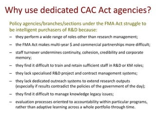 Why use dedicated CAC Act agencies?
 Policy agencies/branches/sections under the FMA Act struggle to
 be intelligent purchasers of R&D because:
 – they perform a wide range of roles other than research management;
 – the FMA Act makes multi-year $ and commercial partnerships more difficult;
 – staff turnover undermines continuity, cohesion, credibility and corporate
   memory;
 – they find it difficult to train and retain sufficient staff in R&D or KM roles;
 – they lack specialised R&D project and contract management systems;
 – they lack dedicated outreach systems to extend research outputs
   (especially if results contradict the policies of the government of the day);
 – they find it difficult to manage knowledge legacy issues;
 – evaluation processes oriented to accountability within particular programs,
   rather than adaptive learning across a whole portfolio through time.
 