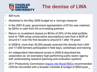 The demise of LWA
• Still hurts
• Abolished in the May 2009 budget as a ‘savings measure’
• In the 2007-8 year, government appropriation of $13m was matched
  by $24m in cash from 64 co-investing partners
• Return on investment (based on BCAs of 25% of the total portfolio
  back to 1990 using conservative assumptions) rose from a BCR of
  around 4:1 over the first decade to around 6:1 after 19 years
• In 2008-9, more than 30,000 people received info directly from LWA
  and 17,000 farmers participated in field days, workshops and training
• An independent international review in 2005-6 described the
  corporation as ‘an exemplary high-performing public sector agency
  with world-leading research planning and evaluation systems’
• 2011 Productivity Commission Inquiry into Rural RDCs recommended
  LWA be reinvented with a broader mandate & budget of $50m/year 39
 