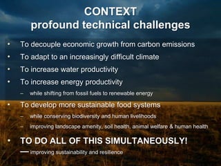 CONTEXT
        profound technical challenges
•   To decouple economic growth from carbon emissions
•   To adapt to an increasingly difficult climate
•   To increase water productivity
•   To increase energy productivity
    –   while shifting from fossil fuels to renewable energy

•   To develop more sustainable food systems
    –   while conserving biodiversity and human livelihoods
    –   improving landscape amenity, soil health, animal welfare & human health

•   TO DO ALL OF THIS SIMULTANEOUSLY!
    — improving sustainability and resilience
 