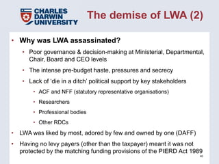 The demise of LWA (2)

• Why was LWA assassinated?
   • Poor governance & decision-making at Ministerial, Departmental,
     Chair, Board and CEO levels
   • The intense pre-budget haste, pressures and secrecy
   • Lack of ‘die in a ditch’ political support by key stakeholders
       • ACF and NFF (statutory representative organisations)
       • Researchers
       • Professional bodies
       • Other RDCs
• LWA was liked by most, adored by few and owned by one (DAFF)
• Having no levy payers (other than the taxpayer) meant it was not
  protected by the matching funding provisions of the PIERD Act 1989
                                                                      40
 